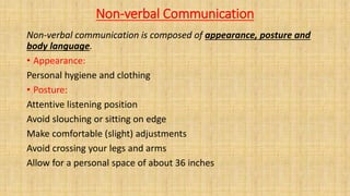 Non-verbal Communication
Non-verbal communication is composed of appearance, posture and
body language.
• Appearance:
Personal hygiene and clothing
• Posture:
Attentive listening position
Avoid slouching or sitting on edge
Make comfortable (slight) adjustments
Avoid crossing your legs and arms
Allow for a personal space of about 36 inches
 