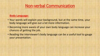 Non-verbal Communication
Body Language:
• Your words will explain your background, but at the same time, your
body language will give out a lot more information.
• Becoming more aware of your own body language can increase your
chances of getting the job.
• Reading the interviewer’s body language can be a useful tool to gauge
your presentation.
 
