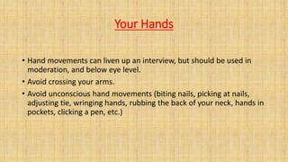 Your Hands
• Hand movements can liven up an interview, but should be used in
moderation, and below eye level.
• Avoid crossing your arms.
• Avoid unconscious hand movements (biting nails, picking at nails,
adjusting tie, wringing hands, rubbing the back of your neck, hands in
pockets, clicking a pen, etc.)
 