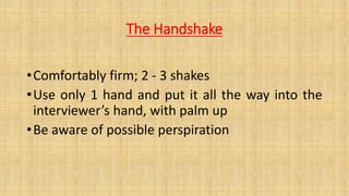 The Handshake
•Comfortably firm; 2 - 3 shakes
•Use only 1 hand and put it all the way into the
interviewer’s hand, with palm up
•Be aware of possible perspiration
 