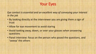Your Eyes
Eye contact is essential and an excellent way of conveying your interest
in the job
• By looking directly at the interviewer you are giving them a sign of
trust
• Allow for eye movement to avoid staring
• Avoid looking away, down, or over your glasses when answering
questions
• Panel interview: focus on the person who posed the questions, and
‘sweep’ the others
 