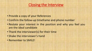 Closing the Interview
• Provide a copy of your References
• Confirm the follow-up timeframe and phone number
• Restate your interest in the position and why you feel you
are the ideal candidate
• Thank the interviewer(s) for their time
• Shake the interviewer’s hand
• Remember to SMILE!
 