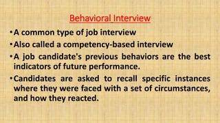 Behavioral Interview
•A common type of job interview
•Also called a competency-based interview
•A job candidate's previous behaviors are the best
indicators of future performance.
•Candidates are asked to recall specific instances
where they were faced with a set of circumstances,
and how they reacted.
 
