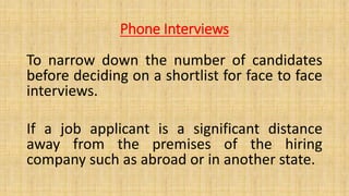 Phone Interviews
To narrow down the number of candidates
before deciding on a shortlist for face to face
interviews.
If a job applicant is a significant distance
away from the premises of the hiring
company such as abroad or in another state.
 