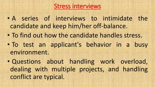 Stress interviews
• A series of interviews to intimidate the
candidate and keep him/her off-balance.
• To find out how the candidate handles stress.
• To test an applicant's behavior in a busy
environment.
• Questions about handling work overload,
dealing with multiple projects, and handling
conflict are typical.
 
