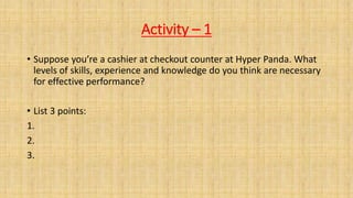 Activity – 1
• Suppose you’re a cashier at checkout counter at Hyper Panda. What
levels of skills, experience and knowledge do you think are necessary
for effective performance?
• List 3 points:
1.
2.
3.
 