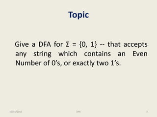 Topic
Give a DFA for Σ = {0, 1} -- that accepts
any string which contains an Even
Number of 0’s, or exactly two 1’s.
10/31/2015 3DFA
 