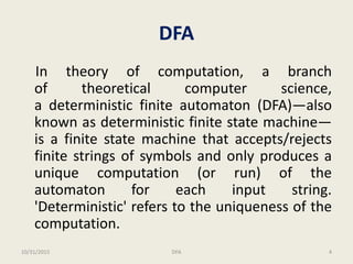 DFA
In theory of computation, a branch
of theoretical computer science,
a deterministic finite automaton (DFA)—also
known as deterministic finite state machine—
is a finite state machine that accepts/rejects
finite strings of symbols and only produces a
unique computation (or run) of the
automaton for each input string.
'Deterministic' refers to the uniqueness of the
computation.
10/31/2015 4DFA
 