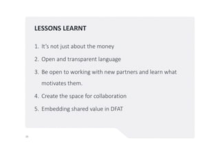 LESSONS LEARNT
1. It’s not just about the money
2. Open and transparent language
3. Be open to working with new partners and learn what
motivates them.
4. Create the space for collaboration
5. Embedding shared value in DFAT
10
 