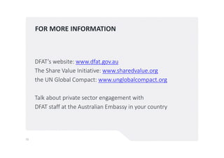 FOR MORE INFORMATION
DFAT’s website: www.dfat.gov.au
The Share Value Initiative: www.sharedvalue.org
the UN Global Compact: www.unglobalcompact.org
Talk about private sector engagement with
DFAT staff at the Australian Embassy in your country
11
 