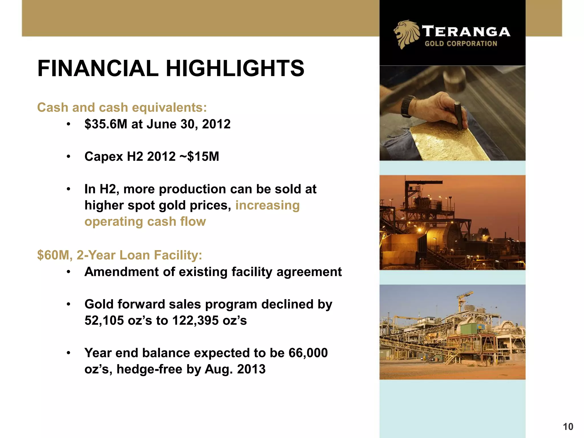 FINANCIAL HIGHLIGHTS
Cash and cash equivalents:
    • $35.6M at June 30, 2012

    •   Capex H2 2012 ~$15M

    •   In H2, more production can be sold at
        higher spot gold prices, increasing
        operating cash flow

$60M, 2-Year Loan Facility:
    • Amendment of existing facility agreement

    •   Gold forward sales program declined by
        52,105 oz’s to 122,395 oz’s

    •   Year end balance expected to be 66,000
        oz’s, hedge-free by Aug. 2013



                                                 10
 