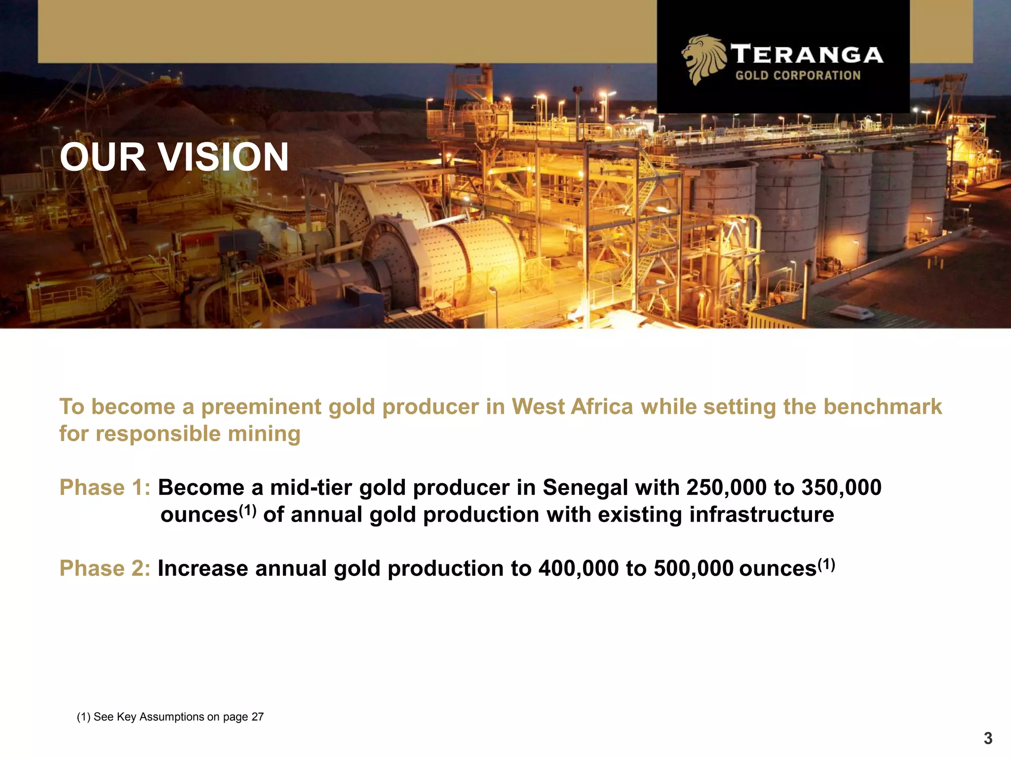 OUR VISION




To become a preeminent gold producer in West Africa while setting the benchmark
for responsible mining

Phase 1: Become a mid-tier gold producer in Senegal with 250,000 to 350,000
         ounces(1) of annual gold production with existing infrastructure

Phase 2: Increase annual gold production to 400,000 to 500,000 ounces(1)




 (1) See Key Assumptions on page 27

                                                                                  3
 