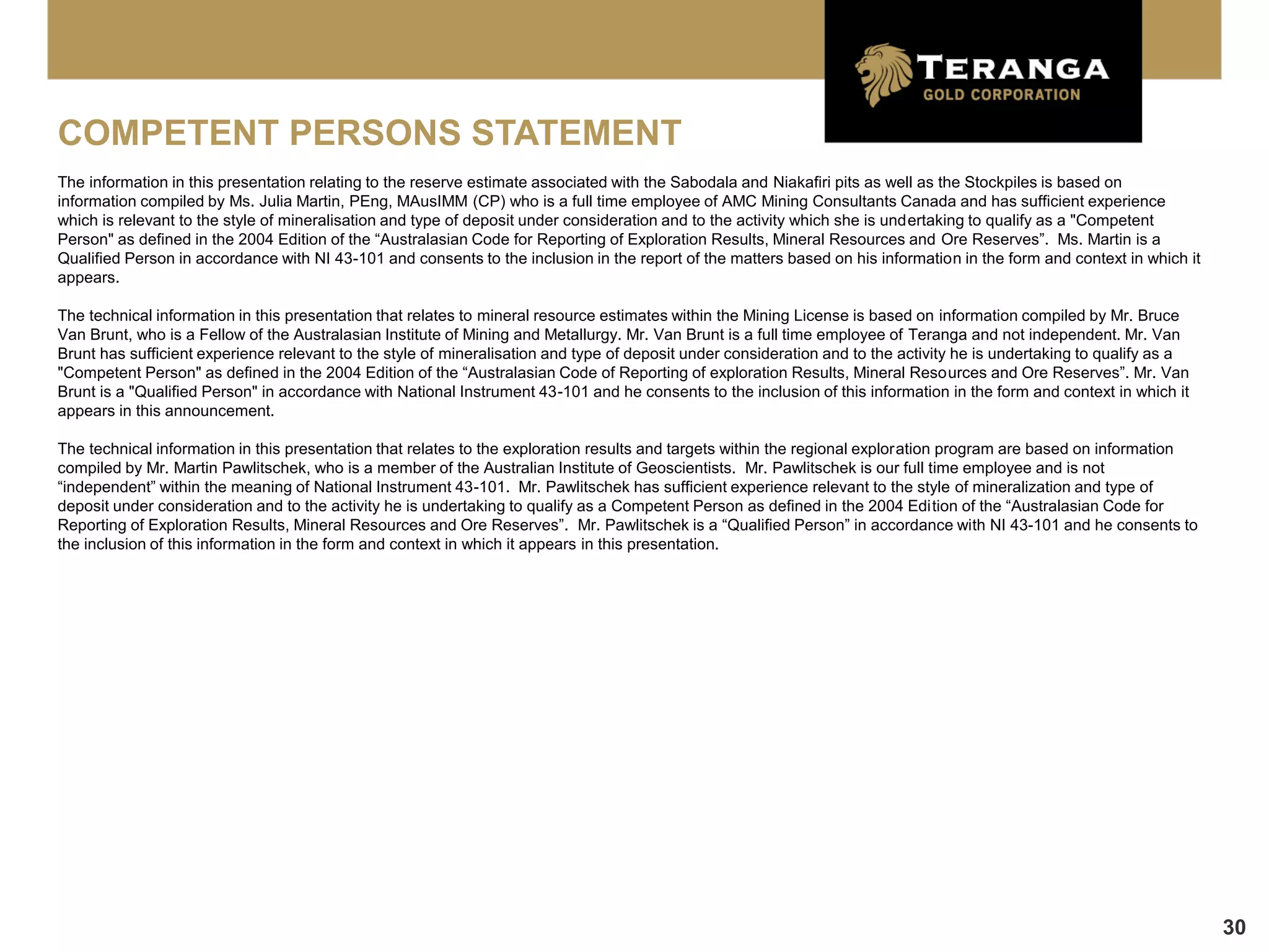 COMPETENT PERSONS STATEMENT
The information in this presentation relating to the reserve estimate associated with the Sabodala and Niakafiri pits as well as the Stockpiles is based on
information compiled by Ms. Julia Martin, PEng, MAusIMM (CP) who is a full time employee of AMC Mining Consultants Canada and has sufficient experience
which is relevant to the style of mineralisation and type of deposit under consideration and to the activity which she is undertaking to qualify as a "Competent
Person" as defined in the 2004 Edition of the “Australasian Code for Reporting of Exploration Results, Mineral Resources and Ore Reserves”. Ms. Martin is a
Qualified Person in accordance with NI 43-101 and consents to the inclusion in the report of the matters based on his information in the form and context in which it
appears.

The technical information in this presentation that relates to mineral resource estimates within the Mining License is based on information compiled by Mr. Bruce
Van Brunt, who is a Fellow of the Australasian Institute of Mining and Metallurgy. Mr. Van Brunt is a full time employee of Teranga and not independent. Mr. Van
Brunt has sufficient experience relevant to the style of mineralisation and type of deposit under consideration and to the activity he is undertaking to qualify as a
"Competent Person" as defined in the 2004 Edition of the “Australasian Code of Reporting of exploration Results, Mineral Resources and Ore Reserves”. Mr. Van
Brunt is a "Qualified Person" in accordance with National Instrument 43-101 and he consents to the inclusion of this information in the form and context in which it
appears in this announcement.

The technical information in this presentation that relates to the exploration results and targets within the regional exploration program are based on information
compiled by Mr. Martin Pawlitschek, who is a member of the Australian Institute of Geoscientists. Mr. Pawlitschek is our full time employee and is not
“independent” within the meaning of National Instrument 43-101. Mr. Pawlitschek has sufficient experience relevant to the style of mineralization and type of
deposit under consideration and to the activity he is undertaking to qualify as a Competent Person as defined in the 2004 Edition of the “Australasian Code for
Reporting of Exploration Results, Mineral Resources and Ore Reserves”. Mr. Pawlitschek is a “Qualified Person” in accordance with NI 43-101 and he consents to
the inclusion of this information in the form and context in which it appears in this presentation.




                                                                                                                                                                        30
 