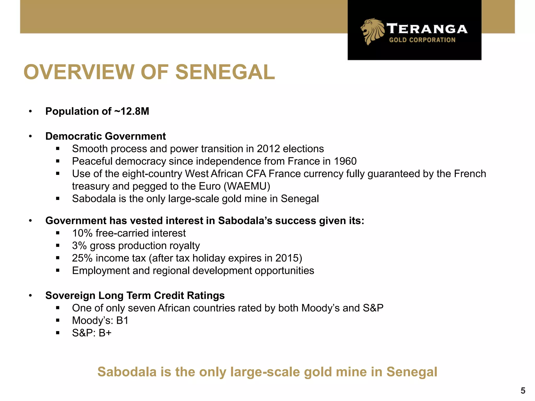 OVERVIEW OF SENEGAL
•   Population of ~12.8M

•   Democratic Government
      Smooth process and power transition in 2012 elections
      Peaceful democracy since independence from France in 1960
      Use of the eight-country West African CFA France currency fully guaranteed by the French
        treasury and pegged to the Euro (WAEMU)
      Sabodala is the only large-scale gold mine in Senegal

•   Government has vested interest in Sabodala’s success given its:
      10% free-carried interest
      3% gross production royalty
      25% income tax (after tax holiday expires in 2015)
      Employment and regional development opportunities

•   Sovereign Long Term Credit Ratings
      One of only seven African countries rated by both Moody’s and S&P
      Moody’s: B1
      S&P: B+


              Sabodala is the only large-scale gold mine in Senegal
                                                                                                  5
 