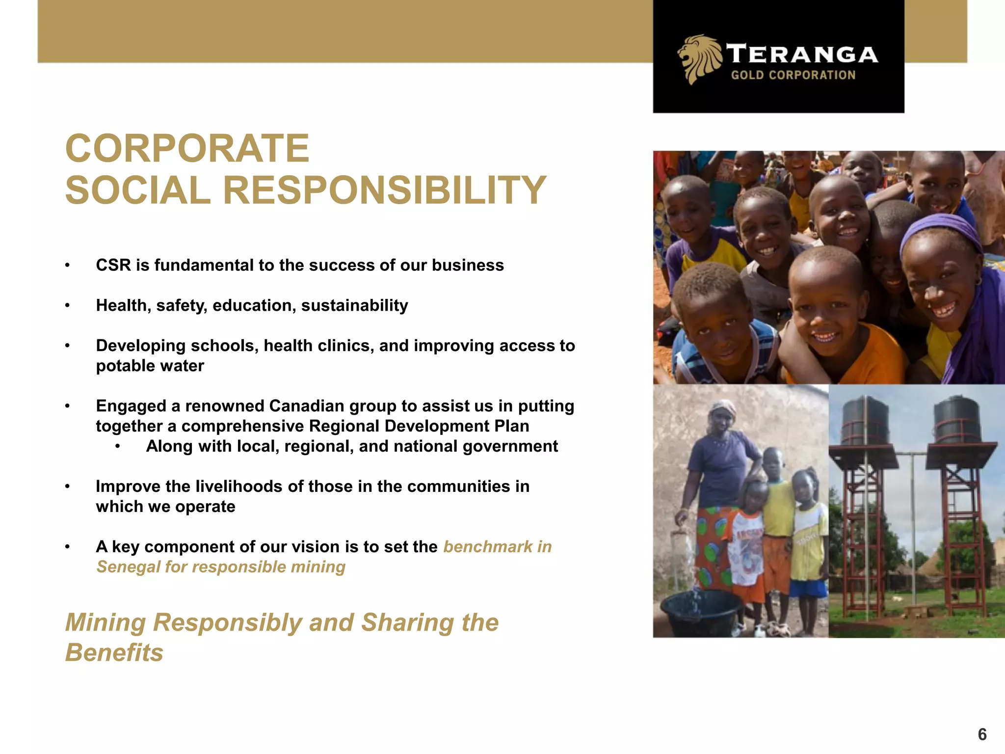 CORPORATE
SOCIAL RESPONSIBILITY
•   CSR is fundamental to the success of our business

•   Health, safety, education, sustainability

•   Developing schools, health clinics, and improving access to
    potable water

•   Engaged a renowned Canadian group to assist us in putting
    together a comprehensive Regional Development Plan
      •   Along with local, regional, and national government

•   Improve the livelihoods of those in the communities in
    which we operate

•   A key component of our vision is to set the benchmark in
    Senegal for responsible mining


Mining Responsibly and Sharing the
Benefits


                                                                  6
 