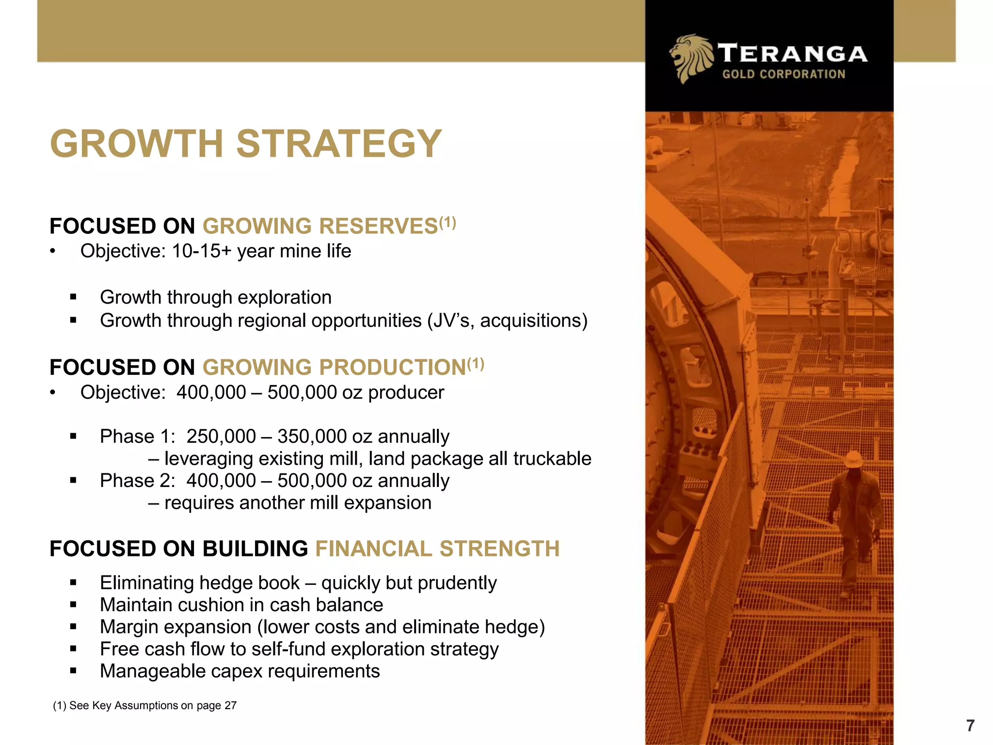 GROWTH STRATEGY
FOCUSED ON GROWING RESERVES(1)
•       Objective: 10-15+ year mine life

         Growth through exploration
         Growth through regional opportunities (JV’s, acquisitions)

FOCUSED ON GROWING PRODUCTION(1)
•       Objective: 400,000 – 500,000 oz producer

         Phase 1: 250,000 – 350,000 oz annually
              – leveraging existing mill, land package all truckable
         Phase 2: 400,000 – 500,000 oz annually
              – requires another mill expansion

FOCUSED ON BUILDING FINANCIAL STRENGTH
         Eliminating hedge book – quickly but prudently
         Maintain cushion in cash balance
         Margin expansion (lower costs and eliminate hedge)
         Free cash flow to self-fund exploration strategy
         Manageable capex requirements
(1) See Key Assumptions on page 27
                                                                       7
 