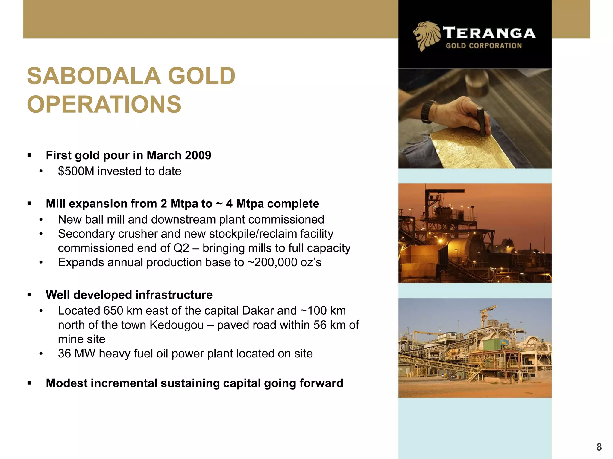 SABODALA GOLD
OPERATIONS
    First gold pour in March 2009
    • $500M invested to date

    Mill expansion from 2 Mtpa to ~ 4 Mtpa complete
    • New ball mill and downstream plant commissioned
    • Secondary crusher and new stockpile/reclaim facility
       commissioned end of Q2 – bringing mills to full capacity
    • Expands annual production base to ~200,000 oz’s

    Well developed infrastructure
    • Located 650 km east of the capital Dakar and ~100 km
      north of the town Kedougou – paved road within 56 km of
      mine site
    • 36 MW heavy fuel oil power plant located on site

    Modest incremental sustaining capital going forward




                                                                  8
 