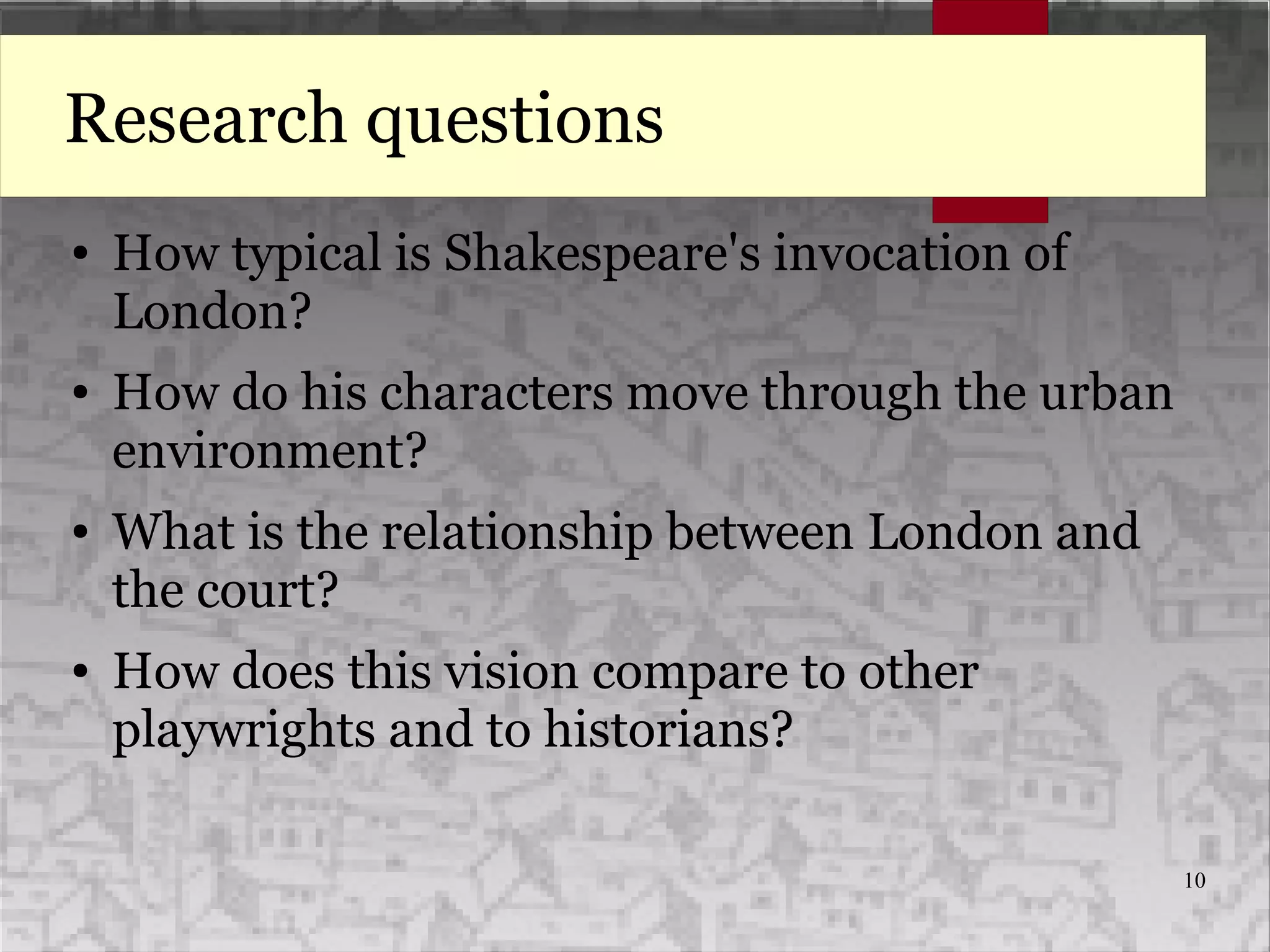 10
Research questions
● How typical is Shakespeare's invocation of
London?
● How do his characters move through the urban
environment?
● What is the relationship between London and
the court?
● How does this vision compare to other
playwrights and to historians?
 