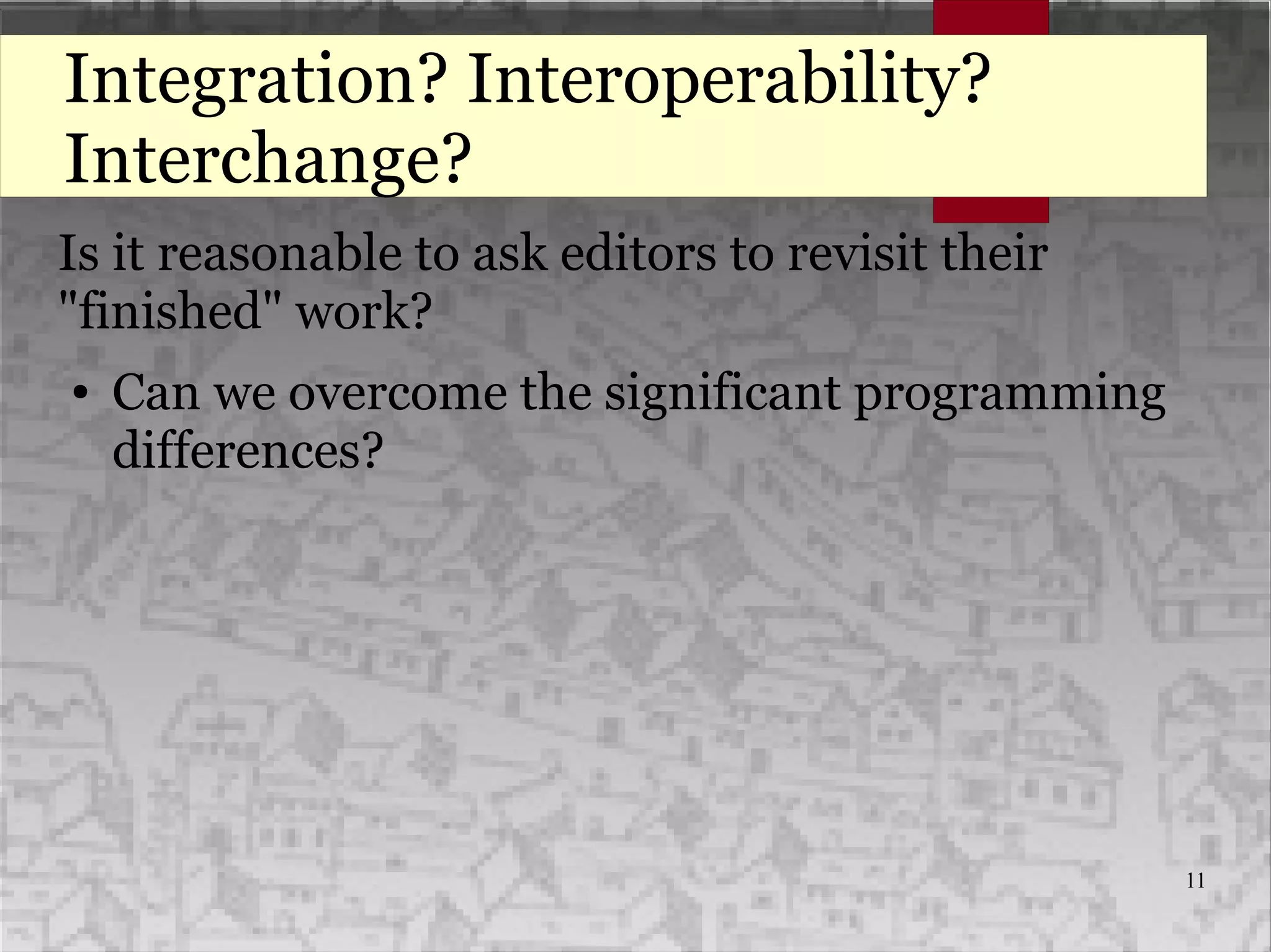 11
Integration? Interoperability?
Interchange?
Is it reasonable to ask editors to revisit their
"finished" work?
● Can we overcome the significant programming
differences?
 