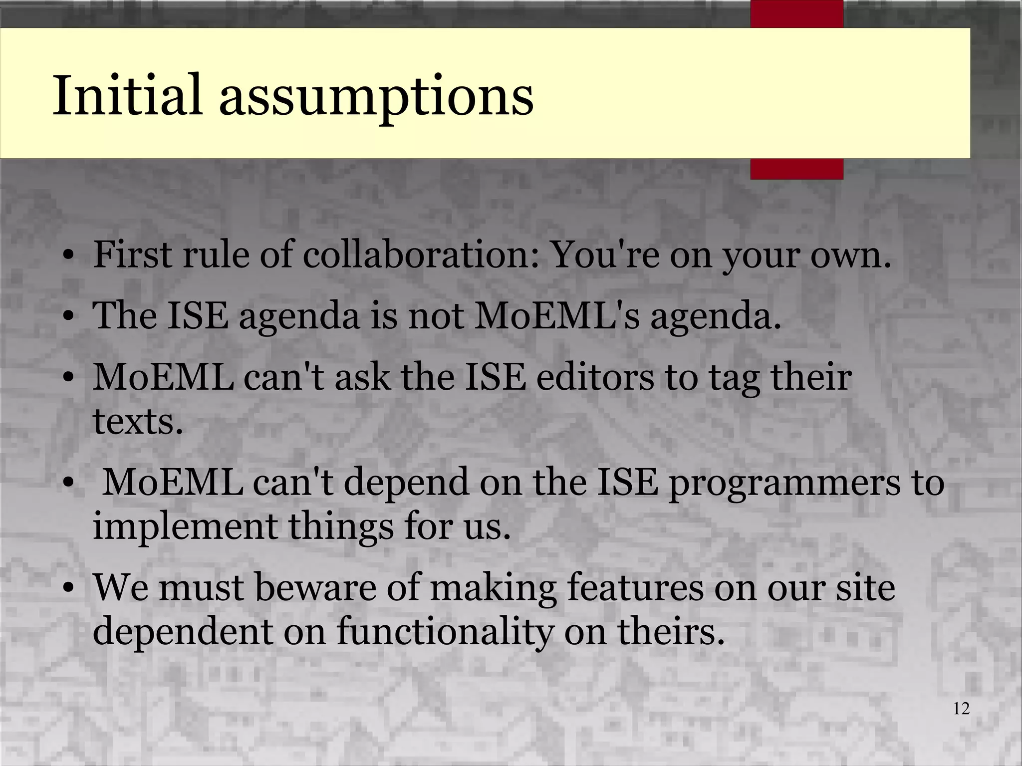 12
Initial assumptions
● First rule of collaboration: You're on your own.
● The ISE agenda is not MoEML's agenda.
● MoEML can't ask the ISE editors to tag their
texts.
● MoEML can't depend on the ISE programmers to
implement things for us.
● We must beware of making features on our site
dependent on functionality on theirs.
 