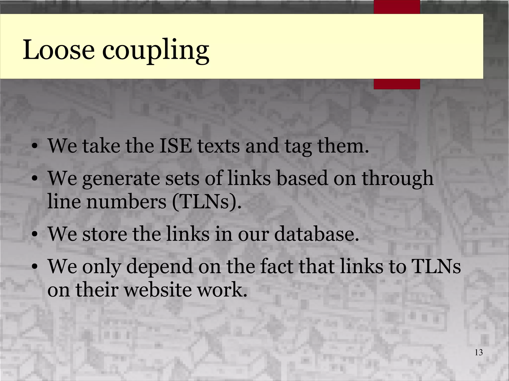 13
Loose coupling
● We take the ISE texts and tag them.
● We generate sets of links based on through
line numbers (TLNs).
● We store the links in our database.
● We only depend on the fact that links to TLNs
on their website work.
 