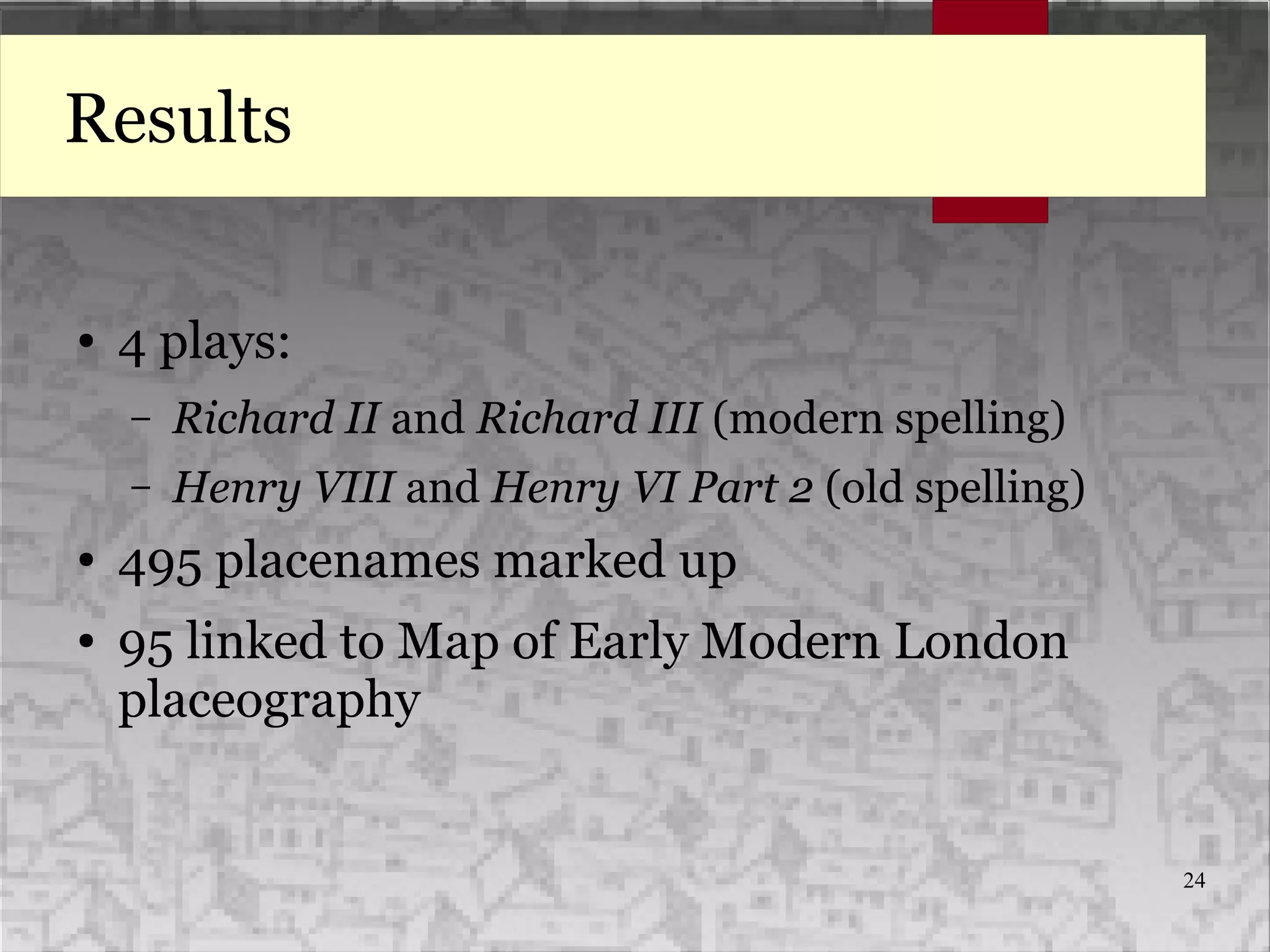 24
Results
● 4 plays:
– Richard II and Richard III (modern spelling)
– Henry VIII and Henry VI Part 2 (old spelling)
● 495 placenames marked up
● 95 linked to Map of Early Modern London
placeography
 