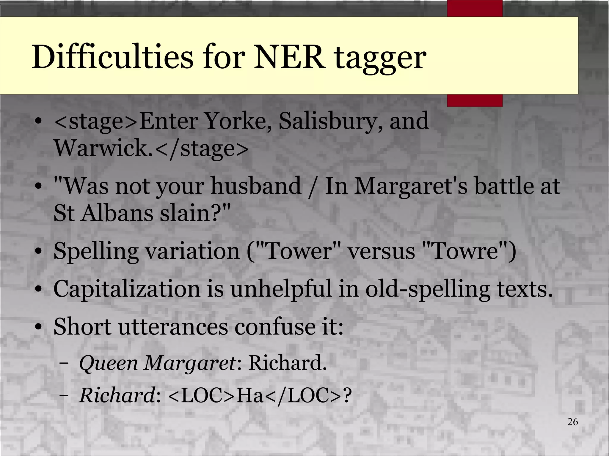 26
Difficulties for NER tagger
● <stage>Enter Yorke, Salisbury, and
Warwick.</stage>
● "Was not your husband / In Margaret's battle at
St Albans slain?"
● Spelling variation ("Tower" versus "Towre")
● Capitalization is unhelpful in old-spelling texts.
● Short utterances confuse it:
– Queen Margaret: Richard.
– Richard: <LOC>Ha</LOC>?
 