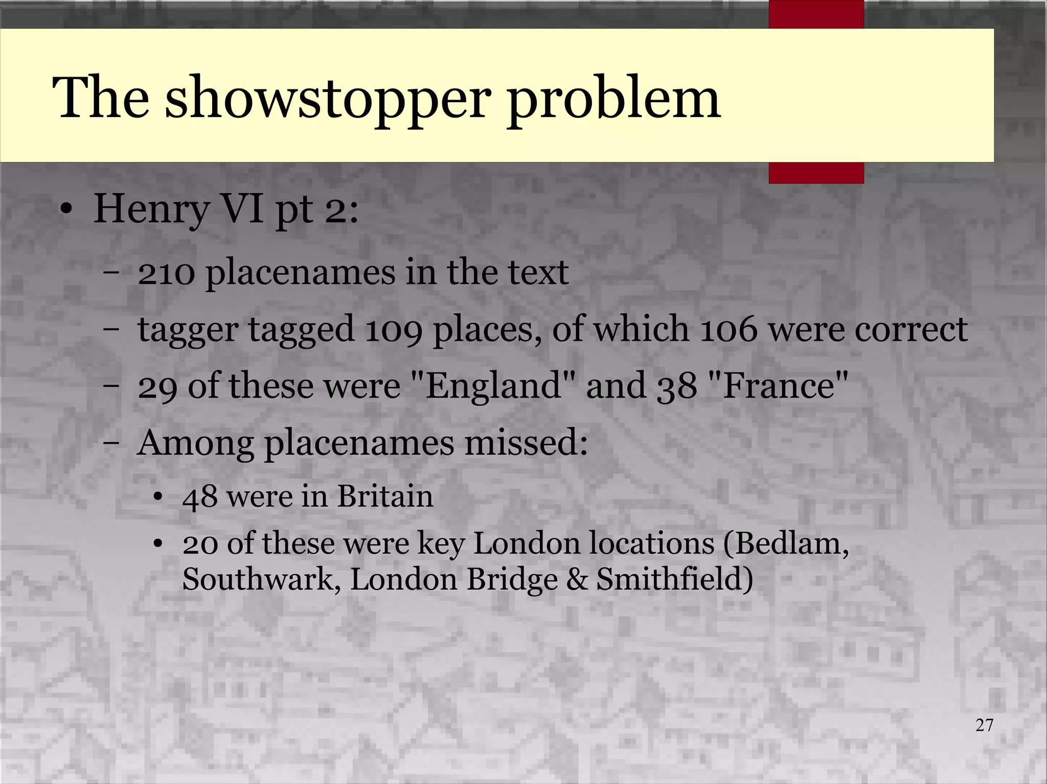 27
The showstopper problem
● Henry VI pt 2:
– 210 placenames in the text
– tagger tagged 109 places, of which 106 were correct
– 29 of these were "England" and 38 "France"
– Among placenames missed:
● 48 were in Britain
● 20 of these were key London locations (Bedlam,
Southwark, London Bridge & Smithfield)
 