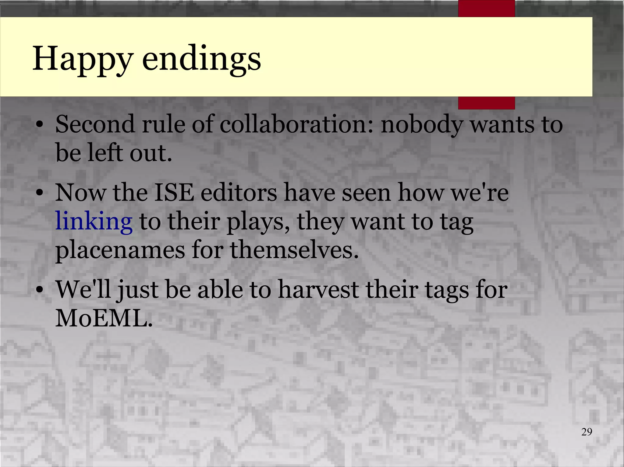 29
Happy endings
● Second rule of collaboration: nobody wants to
be left out.
● Now the ISE editors have seen how we're
linking to their plays, they want to tag
placenames for themselves.
● We'll just be able to harvest their tags for
MoEML.
 