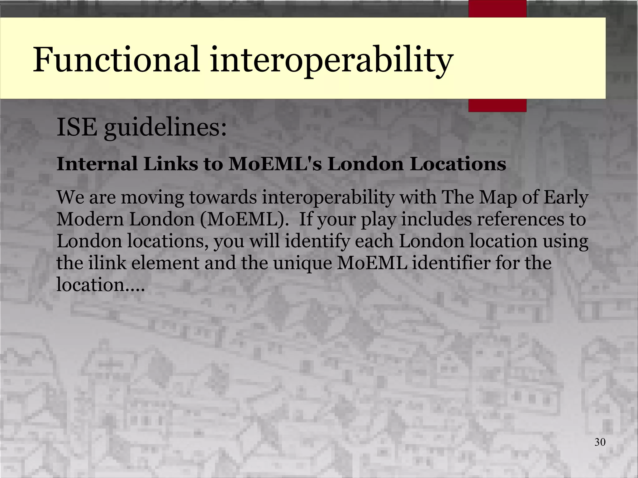30
Functional interoperability
ISE guidelines:
Internal Links to MoEML's London Locations
We are moving towards interoperability with The Map of Early
Modern London (MoEML). If your play includes references to
London locations, you will identify each London location using
the ilink element and the unique MoEML identifier for the
location....
 