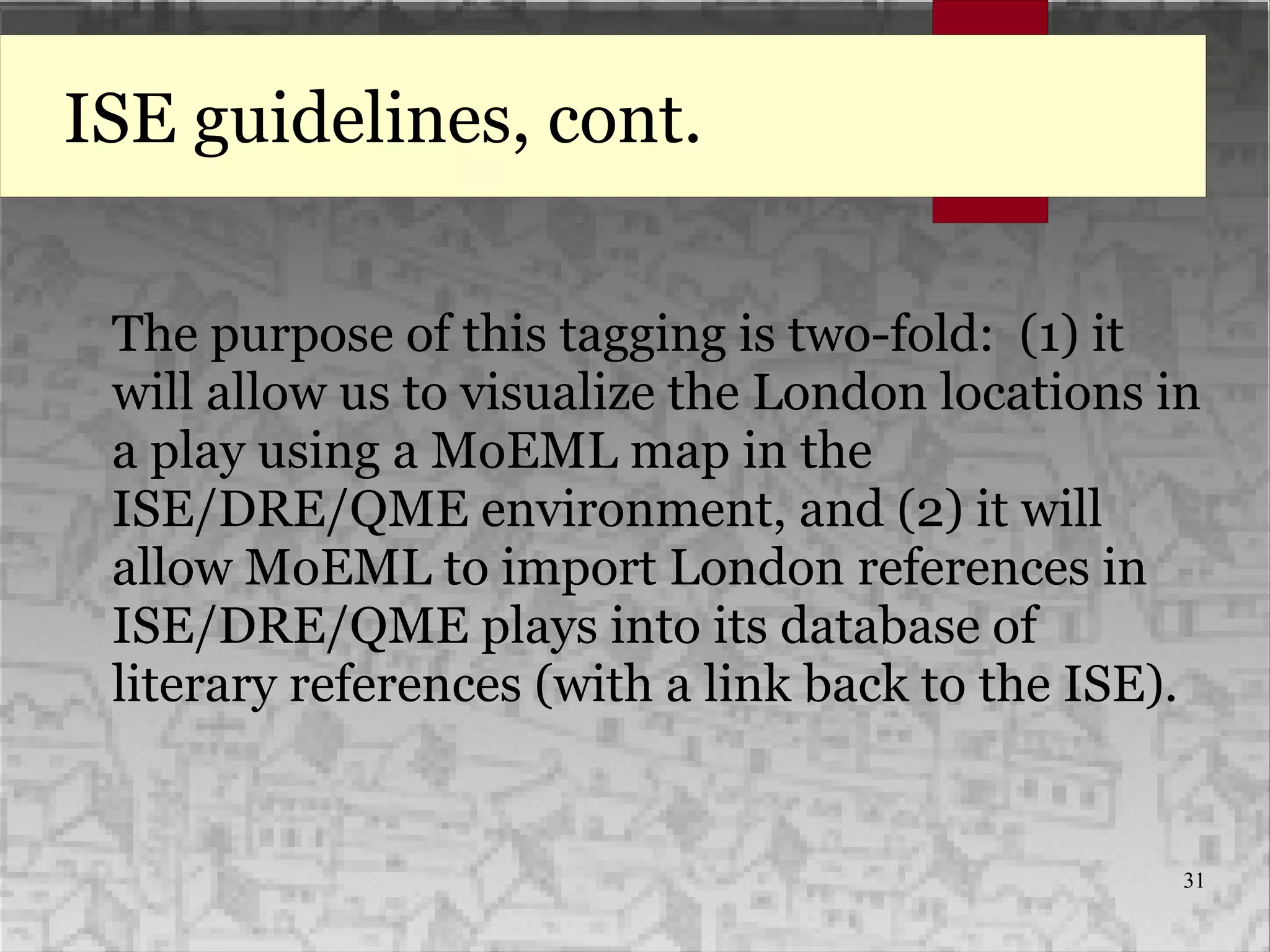 31
ISE guidelines, cont.
The purpose of this tagging is two-fold: (1) it
will allow us to visualize the London locations in
a play using a MoEML map in the
ISE/DRE/QME environment, and (2) it will
allow MoEML to import London references in
ISE/DRE/QME plays into its database of
literary references (with a link back to the ISE).
 