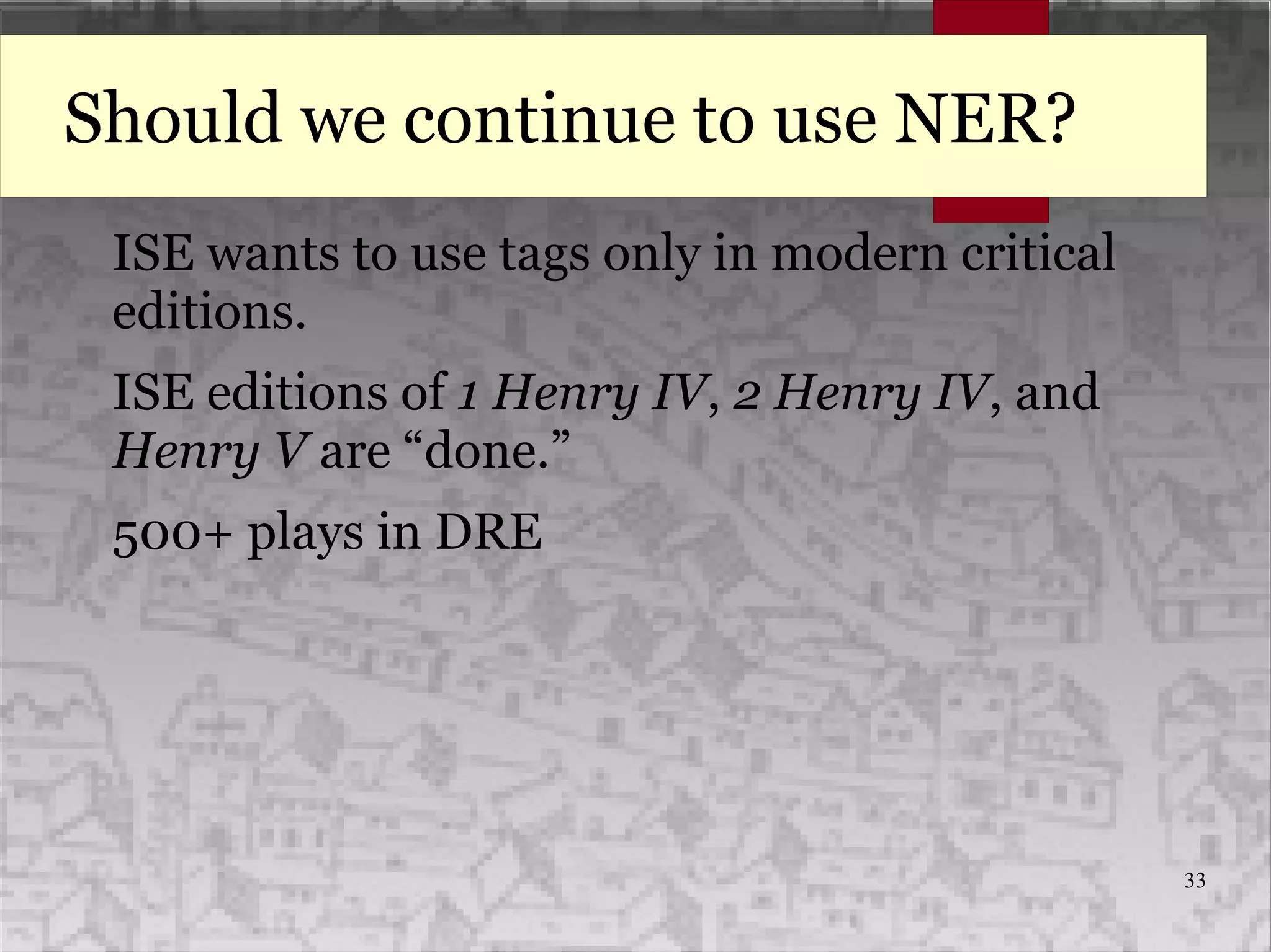 33
Should we continue to use NER?
ISE wants to use tags only in modern critical
editions.
ISE editions of 1 Henry IV, 2 Henry IV, and
Henry V are “done.”
500+ plays in DRE
 