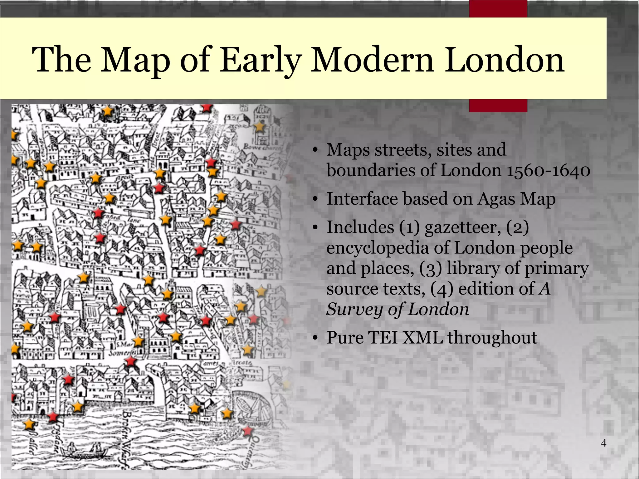 4
The Map of Early Modern London
● Maps streets, sites and
boundaries of London 1560-1640
● Interface based on Agas Map
● Includes (1) gazetteer, (2)
encyclopedia of London people
and places, (3) library of primary
source texts, (4) edition of A
Survey of London
● Pure TEI XML throughout
 