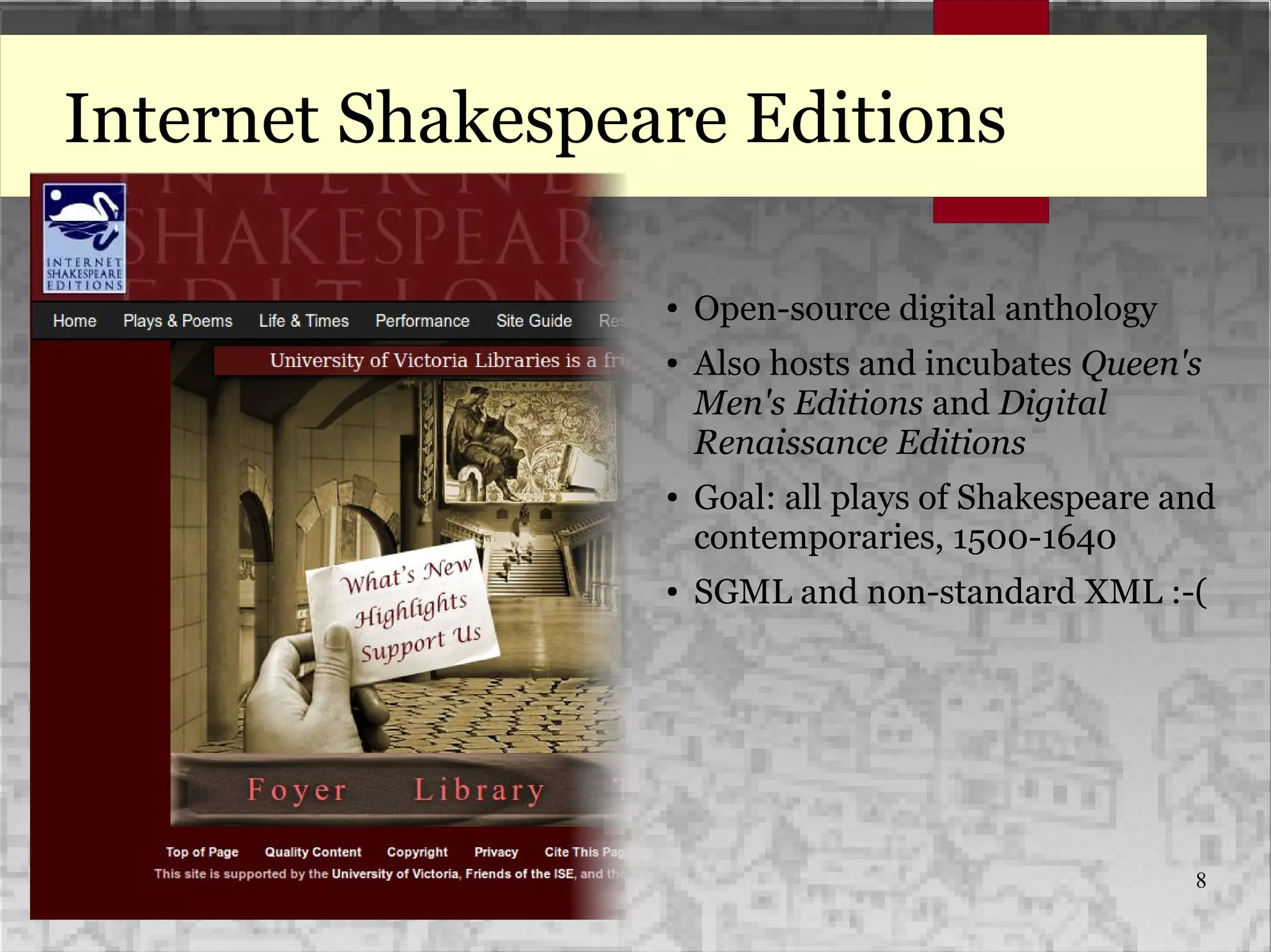 8
Internet Shakespeare Editions
● Open-source digital anthology
● Also hosts and incubates Queen's
Men's Editions and Digital
Renaissance Editions
● Goal: all plays of Shakespeare and
contemporaries, 1500-1640
● SGML and non-standard XML :-(
 