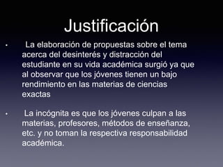 Justificación
• La elaboración de propuestas sobre el tema
acerca del desinterés y distracción del
estudiante en su vida académica surgió ya que
al observar que los jóvenes tienen un bajo
rendimiento en las materias de ciencias
exactas
• La incógnita es que los jóvenes culpan a las
materias, profesores, métodos de enseñanza,
etc. y no toman la respectiva responsabilidad
académica.
 