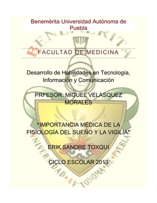 Benemérita Universidad Autónoma de
               Puebla



    FACULTAD DE MEDICINA


Desarrollo de Habilidades en Tecnología,
      Información y Comunicación

   PRFESOR: MIGUEL VELASQUEZ
            MORALES


    “IMPORTANCIA MÉDICA DE LA
FISIOLOGÍA DEL SUEÑO Y LA VIGILIA"

        ERIK SANDRE TOXQUI

        CICLO ESCOLAR 2013
 