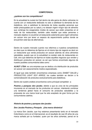 COMPETENCIA.

¿quiénes son los competidores?

En la actualidad la ciudad de Cali dentro de alta gama de oferta culinarias no
cuenta con un restaurante dedicado no solo a satisfacer la demanda de los
diabéticos, sino a satisfacer la demanda de todas aquellas personas que
están preocupadas por su salud y no desean ingerir ningún tipo de alimento
que contenga los exagerados niveles de azúcar que están presentes en el
resto de los restaurantes, también cabe resaltar que estas personas o
mercado objetivo no acudirían al restaurante solamente para ingerir alimentos
sin azúcar sino por tener un espacio de esparcimiento publico donde se
encuentren este tipo de alternativas.



Dentro de nuestro mercado cuando nos referimos a nuestros competidores
es claro que no debemos de fijarnos en el mismo tipo de negocio es decir en
un restaurante que venda productos sin azúcar además de otros alimentos
saludables, puesto que en la actualidad no existen este de restaurantes en
Cali, sino que debemos de fijarnos en todas aquellos negocios que venden y
distribuyen productos sin azúcar; es así que hemos encontrado algunos de
nuestro posibles consumidores tales como:

ALNUT LTDA: es una empresa que se dedica a la distribución de productos
sin azúcar con asesoramiento medico especializado.

Al igual que esta también encontramos empresas como DIABET SALUD y
PRODUCTOS LIGHT SOY ARROZ, los cuales también se decían a la
comercialización de productos exclusivamente para diabéticos.

Dentro de nuestro análisis encontramos como principal competidor a:

Postres y ponques don jacobo, debido a que es unos de los principales
incursores en el mercado de los productos sin azúcar, intentando combinar
una tendencia global hacia el consumo de productos saludables y la
propuesta de una marca local que ha sido aceptado de gran forma por los
consumidores caleños.



Historia de postres y ponques don jacobo:

Don Jacobo Postres y Ponqués  ¡Una marca dinámica!

La marca Don Jacobo, que hoy estamos presentando tanto en el mercado
Colombiano como en el Internacional, es el resultado de casi 25 años de una
marca soñada por su fundador, quien por los años ochentas, pensó en la

                                                                           10
 