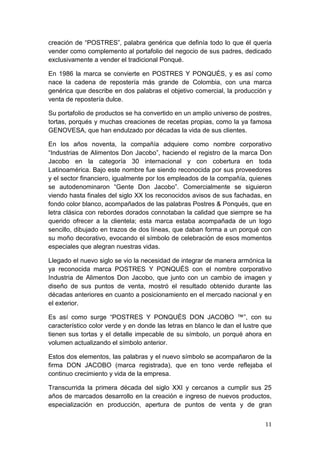 creación de “POSTRES”, palabra genérica que definía todo lo que él quería
vender como complemento al portafolio del negocio de sus padres, dedicado
exclusivamente a vender el tradicional Ponqué.

En 1986 la marca se convierte en POSTRES Y PONQUÉS, y es así como
nace la cadena de repostería más grande de Colombia, con una marca
genérica que describe en dos palabras el objetivo comercial, la producción y
venta de repostería dulce.

Su portafolio de productos se ha convertido en un amplio universo de postres,
tortas, porqués y muchas creaciones de recetas propias, como la ya famosa
GENOVESA, que han endulzado por décadas la vida de sus clientes.

En los años noventa, la compañía adquiere como nombre corporativo
“Industrias de Alimentos Don Jacobo”, haciendo el registro de la marca Don
Jacobo en la categoría 30 internacional y con cobertura en toda
Latinoamérica. Bajo este nombre fue siendo reconocida por sus proveedores
y el sector financiero, igualmente por los empleados de la compañía, quienes
se autodenominaron “Gente Don Jacobo”. Comercialmente se siguieron
viendo hasta finales del siglo XX los reconocidos avisos de sus fachadas, en
fondo color blanco, acompañados de las palabras Postres & Ponqués, que en
letra clásica con rebordes dorados connotaban la calidad que siempre se ha
querido ofrecer a la clientela; esta marca estaba acompañada de un logo
sencillo, dibujado en trazos de dos líneas, que daban forma a un porqué con
su moño decorativo, evocando el símbolo de celebración de esos momentos
especiales que alegran nuestras vidas.

Llegado el nuevo siglo se vio la necesidad de integrar de manera armónica la
ya reconocida marca POSTRES Y PONQUÉS con el nombre corporativo
Industria de Alimentos Don Jacobo, que junto con un cambio de imagen y
diseño de sus puntos de venta, mostró el resultado obtenido durante las
décadas anteriores en cuanto a posicionamiento en el mercado nacional y en
el exterior.

Es así como surge “POSTRES Y PONQUÉS DON JACOBO ™”, con su
característico color verde y en donde las letras en blanco le dan el lustre que
tienen sus tortas y el detalle impecable de su símbolo, un porqué ahora en
volumen actualizando el símbolo anterior.

Estos dos elementos, las palabras y el nuevo símbolo se acompañaron de la
firma DON JACOBO (marca registrada), que en tono verde reflejaba el
continuo crecimiento y vida de la empresa.

Transcurrida la primera década del siglo XXI y cercanos a cumplir sus 25
años de marcados desarrollo en la creación e ingreso de nuevos productos,
especialización en producción, apertura de puntos de venta y de gran


                                                                            11
 