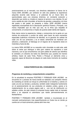 posicionamiento en el mercado, sus directivos detectaron la fuerza de la
marca DON JACOBO, por contener en sólo dos palabras la experiencia
adquirida durante este tiempo y el potencial de un futuro lleno de
oportunidades para una empresa dinámica, en constante evolución y
desarrollo que centra su mirada en mejorar el servicio a sus clientes. Es así
como vestida de color chocolate, el favorito de grandes y pequeños a la hora
del postre o del pastel, se presenta a todos; DON JACOBO (marca
registrada) acompañada de la descripción genérica Postres y Ponqués, una
marca impecable que es más que eso, es la firma que respalda el
conocimiento, el compromiso e ímpetu de quienes están detrás del negocio.

Esta marca reúne la experiencia, trabajo y compromiso de la gente en sus
centros de producción y puntos de venta, para hacer de esos momentos
especiales auténticos momentos de felicidad, es la garantía de calidad de
cada uno de sus productos y es el deseo vehemente de mantener con
esfuerzo y dedicación, el liderazgo en el negocio de la repostería dulce en
Colombia y fuera de ella.

La marca DON JACOBO en su exquisito color chocolate no está sola, está
sobre el verde que distingue a esta gran cadena de repostería a nivel
nacional y con la que encontramos una gran paleta de colores que identifica
la variedad y lo atractivo de todos los elementos que, puestos de manera
artística, hacen de cada Torta, Postre o Ponqué un elemento único y
especial, capaz de llenarnos de alegría en cada dulce momento de nuestras
vidas.



                CARACTERÍSTICAS DEL CONSUMIDOR.



Programas de marketing y comportamiento competitivo:

En la actualidad la empresa POSTRES Y PONQUES DON JACOBO se
encuentra en u proceso de marca donde se realizado una campaña intensa
de marketing en donde se incluye la uniformidad en el diseños y colores en
cada una de sus tiendas y productos, también están trabajando fuertemente
en el posicionamiento de sus productos en estados unidos, gracia a la
implementación de su propia pagina web y una red de distribución en
estados unidos, de esta manera la empresa busca captar todo el mercado
latino y en especial el colombiano que reside permanentemente en
Norteamérica.

POSTRES Y PONQUES DON JACOBO también a incursionado en el
mercado centroamericano mas específicamente en Costa rica en donde ya
cuenta con un local comercial y planea abrir tres mas.

                                                                          12
 
