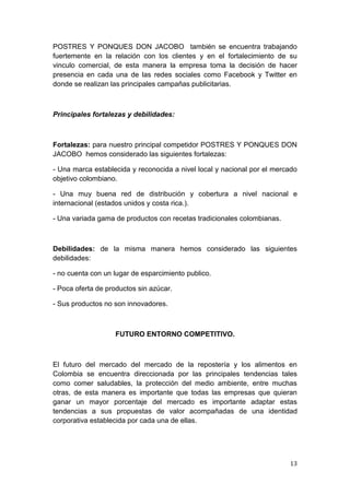POSTRES Y PONQUES DON JACOBO también se encuentra trabajando
fuertemente en la relación con los clientes y en el fortalecimiento de su
vinculo comercial, de esta manera la empresa toma la decisión de hacer
presencia en cada una de las redes sociales como Facebook y Twitter en
donde se realizan las principales campañas publicitarias.



Principales fortalezas y debilidades:



Fortalezas: para nuestro principal competidor POSTRES Y PONQUES DON
JACOBO hemos considerado las siguientes fortalezas:

- Una marca establecida y reconocida a nivel local y nacional por el mercado
objetivo colombiano.

- Una muy buena red de distribución y cobertura a nivel nacional e
internacional (estados unidos y costa rica.).

- Una variada gama de productos con recetas tradicionales colombianas.



Debilidades: de la misma manera hemos considerado las siguientes
debilidades:

- no cuenta con un lugar de esparcimiento publico.

- Poca oferta de productos sin azúcar.

- Sus productos no son innovadores.



                   FUTURO ENTORNO COMPETITIVO.



El futuro del mercado del mercado de la repostería y los alimentos en
Colombia se encuentra direccionada por las principales tendencias tales
como comer saludables, la protección del medio ambiente, entre muchas
otras, de esta manera es importante que todas las empresas que quieran
ganar un mayor porcentaje del mercado es importante adaptar estas
tendencias a sus propuestas de valor acompañadas de una identidad
corporativa establecida por cada una de ellas.




                                                                         13
 