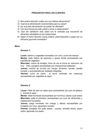 PREGUNTAS PARA LOS CLIENTES.



  1) Nos podría describir cuales son sus hábitos alimenticios?
  2) Cual es la alimentación recomendada para su salud?
  3) por que esta alimentación se puede ver afectada?
  4) Con que frecuencia sale usted a comer a restaurantes?
  5)  Que tan satisfecho esta usted con la variedad que encuentra de
     alimentos saludables en los restaurantes
  6) según el menú descrito cuanto estaría usted dispuesto a pagar por un
     almuerzo gourmet controlado?


Menú

       Semana 1:

       Lunes: salmon y vegetales horneados con vino y zumo de naranja
       Martes: pollo relleno de espinaca y queso ricotta acompañado por
       papiollet de vegetales
       Miercoles: crema de lentejas, lomo de res al horno en reduccion de
       vino tinto y jengibre acompañado por champinones salteados
       Jueves: ceviche de corvina con mango, pimenton, tomate, cebolla
       morada, y acompañado por tostadas integrales.
       Viernes: Lomo de cerdo         al horno marinado con maracuya
       acompañado por vegetales al vapor.



       Semana 2:

       Lunes: Filete de atun en salsa soya acompañado por pure de platano
       y brocoli al vapor.
       Martes: kibbe horneado acompañado por hummus, tabule y pan arabe
       Miercoles: pollo al pimenton acompañado por pure de alcachofas y
       calabacines horneados
       Jueves: pargo horneado con mango y albaca acompañado por
       ensalada con coco, aguacate y tomate
       Virenes: ensalada con pollo asado, , nueces, tometes secos, queso
       cabra, aguacate con pesto.




                                                                      14
 