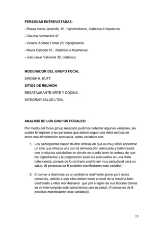 PERSONAS ENTREVISTADAS:

- Rossa maria Jaramillo, 61, hipotiroidismo, diabética e hipetenza

- Claudia hernandez 47

- Viviana Andrea Fontal 23, hipoglicemia

- Nevia Caicedo 61, diabética e hipertensa

- Julio cesar Valverde 32, diabetico



MODERADOR DEL GRUPO FOCAL

SIROSH K. BUTT

SITIOS DE REUNION

RESATAURANTE ARTE Y COCINA.

INTEGRAR SALUD LTDA.




ANALISIS DE LOS GRUPOS FOCALES:

Por medio del focus group realizado pudimos detectar algunas variables, las
cuales le impiden a las personas que deben seguir una dieta estricta de
tener una alimentación adecuada, estas variables son:

   1. Los participantes hacen mucho énfasis en que es muy difícil encontrar
      un sitio que ofrezca una con la alimentación adecuada y balanceada
      con productos saludables en donde se pueda tener la certeza de que
      los ingredientes y la preparación sean los adecuados en una dieta
      balanceada, porque de lo contrario podría ser muy perjudicial para su
      salud. (6 personas de 6 posibles manifestaron esta variable)

   2. El comer a deshoras es un problema realmente grave para estas
      personas, debido a que ellos deben tener el nivel de la insulina bien
      controlado y ellos manifestaron que por el agite de sus labores diarias
      se ve interrumpido este compromiso con su salud. (4 personas de 6
      posibles manifestaron esta variable)S




                                                                           15
 