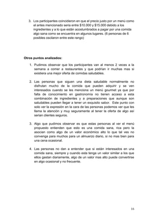 3. Los participantes coincidieron en que el precio justo por un menú como
     el antes mencionado seria entre $10.000 y $15.000 debido a los
     ingredientes y a lo que están acostumbrados a pagar por una comida
     algo sana como se encuentra en algunos lugares. (6 personas de 6
     posibles oscilaron entre este rango)




Otros puntos analizados:

   1. Pudimos observar que los participantes van al menos 2 veces a la
      semana a comer a restaurantes y que podrían ir muchas mas si
      existiera una mejor oferta de comidas saludables.

   2. Las personas que siguen una dieta saludable normalmente no
      disfrutan mucho de la comida que pueden adquirir y se ven
      interesados cuando se les menciona un menú gourmet ya que por
      falta de conocimiento en gastronomía no tienen acceso a esta
      combinación de ingredientes y a preparaciones que aunque son
      saludables pueden llegar a tener un exquisito sabor. Este punto con
      solo ver la expresión en la cara de las personas podemos ver que les
      llama la atención y muy seguramente al tener la oferta de algo así
      serian clientes seguros.

   3. Algo que pudimos observar es que estas personas al ver el menú
      propuesto entienden que esto es una comida sana, rica pero la
      asocian como algo de un valor económico alto lo que tal ves no
      convenga para muchos para un almuerzo diario, si no mas bien para
      una cena ocasional.

   4. Las personas no dan a entender que si están interesados en una
      comida sana, siempre y cuando esta tenga un valor similar a los que
      ellos gastan diariamente, algo de un valor mas alto puede convertirse
      en algo ocasional y no frecuente.




                                                                        16
 