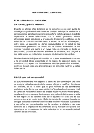 INVESTIGACION CUANTITATIVA.



PLANTEAMIENTO DEL PROBLEMA.

SINTOMAS: ¿qué esta pasando?

Durante los últimos años Colombia se ha convertido en un gran punto de
convergencia gastronómica en donde se plantean todo tipo de tendencias y
combinaciones, pero lastimosamente dicha oferta no le ha prestado la debida
importancia a temas relacionados con la salud, generando hábitos
alimenticios pocos saludables y propiciando directamente problemas en la
salud de los consumidores tales como el exceso de azúcar, el sobrepeso,
entre otras. La aparición de dichas irregularidades en la salud de los
consumidores generarían un cambio en los hábitos alimenticios de los
mismos y abrirían una puerta a un nuevo nicho de mercado en donde se
tendrá como prioridad el consumo saludable de alimentos; esto obligará a
que cada uno de los restaurantes tenga una oferta mucho mas nutritiva.

Gracias al constante flujo de información, las nuevas tendencias de consumo
y la diversidad étnica presentada en la región; la sociedad caleña ha
constituido poco a poca una demanda mas selectiva que en años anteriores,
dentro de la cual existe una preferencia por los alimentos nutritivos y platos
balanceados.



CAUSA: ¿por qué esta pasando?

La cultura colombiana y en especial la caleña ha sido definida por una serie
de arraigos culturales que de cierta manera influyen o modifican decisiones
de consumo, tal es el caso que la gran mayoría de los colombianos
preferimos “estar llenos, que estar satisfechos” impulsando así un mayor nivel
de ventas en restaurantes donde se ofrezca mayor volumen y menor precio,
desplazando así el consumo de almuerzos gourmet controlados que a la vista
no son regido por su volumen sino por el equilibrio en cada uno de sus
componentes a un precio justo. Dicha tendencia de consumo basada en
arraigos culturales determinara la necesidad de definir mensajes publicitarios
y campañas de concientización que le permitan al ciudadano ser mas
consiente de la importancia de alimentarse bien y manejar un equilibrio con
respectos a los componentes de cada plato dejando en un segundo plato el
volumen de los almuerzos.




                                                                           17
 