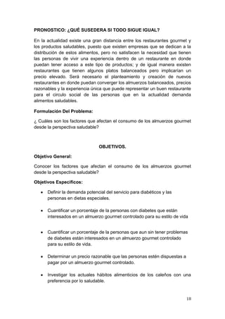 PRONOSTICO: ¿QUÉ SUSEDERA SI TODO SIGUE IGUAL?

En la actualidad existe una gran distancia entre los restaurantes gourmet y
los productos saludables, puesto que existen empresas que se dedican a la
distribución de estos alimentos, pero no satisfacen la necesidad que tienen
las personas de vivir una experiencia dentro de un restaurante en donde
puedan tener acceso a este tipo de productos; y de igual manera existen
restaurantes que tienen algunos platos balanceados pero implicarían un
precio elevado. Será necesario el planteamiento y creación de nuevos
restaurantes en donde puedan converger los almuerzos balanceados, precios
razonables y la experiencia única que puede representar un buen restaurante
para el circulo social de las personas que en la actualidad demanda
alimentos saludables.

Formulación Del Problema:

¿ Cuáles son los factores que afectan el consumo de los almuerzos gourmet
desde la perspectiva saludable?



                                OBJETIVOS.

Objetivo General:

Conocer los factores que afectan el consumo de los almuerzos gourmet
desde la perspectiva saludable?

Objetivos Especificos:

      Definir la demanda potencial del servicio para diabéticos y las
      personas en dietas especiales.

      Cuantificar un porcentaje de la personas con diabetes que están
      interesados en un almuerzo gourmet controlado para su estilo de vida


      Cuantificar un porcentaje de la personas que aun sin tener problemas
      de diabetes están interesados en un almuerzo gourmet controlado
      para su estilo de vida.

      Determinar un precio razonable que las personas estén dispuestas a
      pagar por un almuerzo gourmet controlado.

      Investigar los actuales hábitos alimenticios de los caleños con una
      preferencia por lo saludable.


                                                                           18
 
