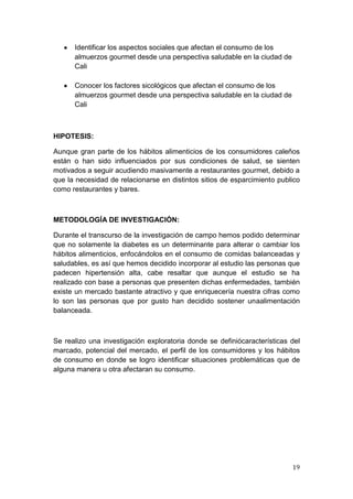 Identificar los aspectos sociales que afectan el consumo de los
      almuerzos gourmet desde una perspectiva saludable en la ciudad de
      Cali

      Conocer los factores sicológicos que afectan el consumo de los
      almuerzos gourmet desde una perspectiva saludable en la ciudad de
      Cali



HIPOTESIS:

Aunque gran parte de los hábitos alimenticios de los consumidores caleños
están o han sido influenciados por sus condiciones de salud, se sienten
motivados a seguir acudiendo masivamente a restaurantes gourmet, debido a
que la necesidad de relacionarse en distintos sitios de esparcimiento publico
como restaurantes y bares.



METODOLOGÍA DE INVESTIGACIÓN:

Durante el transcurso de la investigación de campo hemos podido determinar
que no solamente la diabetes es un determinante para alterar o cambiar los
hábitos alimenticios, enfocándolos en el consumo de comidas balanceadas y
saludables, es así que hemos decidido incorporar al estudio las personas que
padecen hipertensión alta, cabe resaltar que aunque el estudio se ha
realizado con base a personas que presenten dichas enfermedades, también
existe un mercado bastante atractivo y que enriquecería nuestra cifras como
lo son las personas que por gusto han decidido sostener unaalimentación
balanceada.



Se realizo una investigación exploratoria donde se definiócaracterísticas del
marcado, potencial del mercado, el perfil de los consumidores y los hábitos
de consumo en donde se logro identificar situaciones problemáticas que de
alguna manera u otra afectaran su consumo.




                                                                          19
 