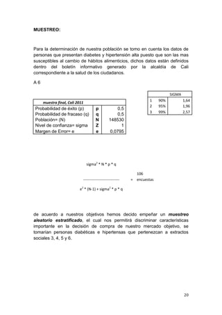MUESTREO:



Para la determinación de nuestra población se tomo en cuenta los datos de
personas que presentan diabetes y hipertensión alta puesto que son las mas
susceptibles al cambio de hábitos alimenticios, dichos datos están definidos
dentro del boletín informativo generado por la alcaldía de Cali
correspondiente a la salud de los ciudadanos.

A6

                                                                                SIGMA
                                                                     1    90%           1,64
     muestra final, Cali 2011
                                                                     2    95%           1,96
Probabilidad de éxito (p)             p             0,5
                                                                     3    99%           2,57
Probabilidad de fracaso (q)           q             0,5
Población= (N)                        N         148530
Nivel de confianza= sigma             Z               1
Margen de Error= e                    e          0,0795




                                sigma2 * N * p * q

                                                              106
                            -----------------------------   = encuestas

                          e2 * (N-1) + sigma2 * p * q




de acuerdo a nuestros objetivos hemos decido empeñar un muestreo
aleatorio estratificado, el cual nos permitirá discriminar características
importante en la decisión de compra de nuestro mercado objetivo, se
tomarían personas diabéticas e hipertensas que pertenezcan a extractos
sociales 3, 4, 5 y 6.




                                                                                        20
 