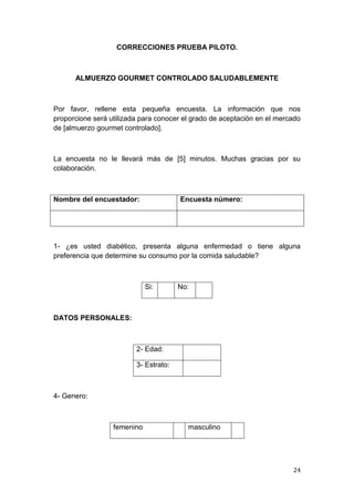 CORRECCIONES PRUEBA PILOTO.



      ALMUERZO GOURMET CONTROLADO SALUDABLEMENTE



Por favor, rellene esta pequeña encuesta. La información que nos
proporcione será utilizada para conocer el grado de aceptación en el mercado
de [almuerzo gourmet controlado].



La encuesta no le llevará más de [5] minutos. Muchas gracias por su
colaboración.



Nombre del encuestador:                Encuesta número:




1- ¿es usted diabético, presenta alguna enfermedad o tiene alguna
preferencia que determine su consumo por la comida saludable?



                             Si:       No:



DATOS PERSONALES:



                         2- Edad:

                         3- Estrato:



4- Genero:



                  femenino               masculino




                                                                         24
 