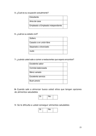 5- ¿Cual es su ocupación actualmente?

                  Estudiante

                  Ama de casa

                  Empleado o Empleado independiente



6- ¿cuál es su estado civil?

                  Soltero

                  Casado o en unión libre

                  Separado o divorciado

                  viudo



7- ¿cuándo usted sale a comer a restaurantes que espera encontrar?

                  Excelente sabor

                  Comida balanceada

                  Menú variado

                  Excelente servicio

                  Buen precio



8- Cuando sale a almorzar busca usted sitios que tengan opciones
de alimentos saludables

                               Si:     No:



9- Se le dificulta a usted conseguir alimentos saludables

                               Si:     No:




                                                                     25
 
