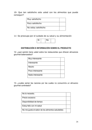 10- Que tan satisfecho esta usted con los alimentos que puede
conseguir?

               Muy satisfecho

               Poco satisfecho

               No estoy satisfecho



11- Se preocupa por el cuidado de su salud y su alimentación

                              Si:    No:



        DISTRIBUCIÓN E INFORMACIÓN SOBRE EL PRODUCTO

12- ¿qué opinión tiene usted sobre los restaurantes que ofrecen almuerzos
gourmet balanceados?

                Muy interesante

                Interesante

                Neutro

                Poco interesante

                Nada interesante



13- ¿cuales serian las razones por las cuales no consumiría un almuerzo
gourmet controlado?



         No lo necesito.

         Precio excesivo

         Disponibilidad de tiempo

         Estoy feliz con mi salud

         No me gusta el sabor de los alimentos saludables




                                                                      26
 